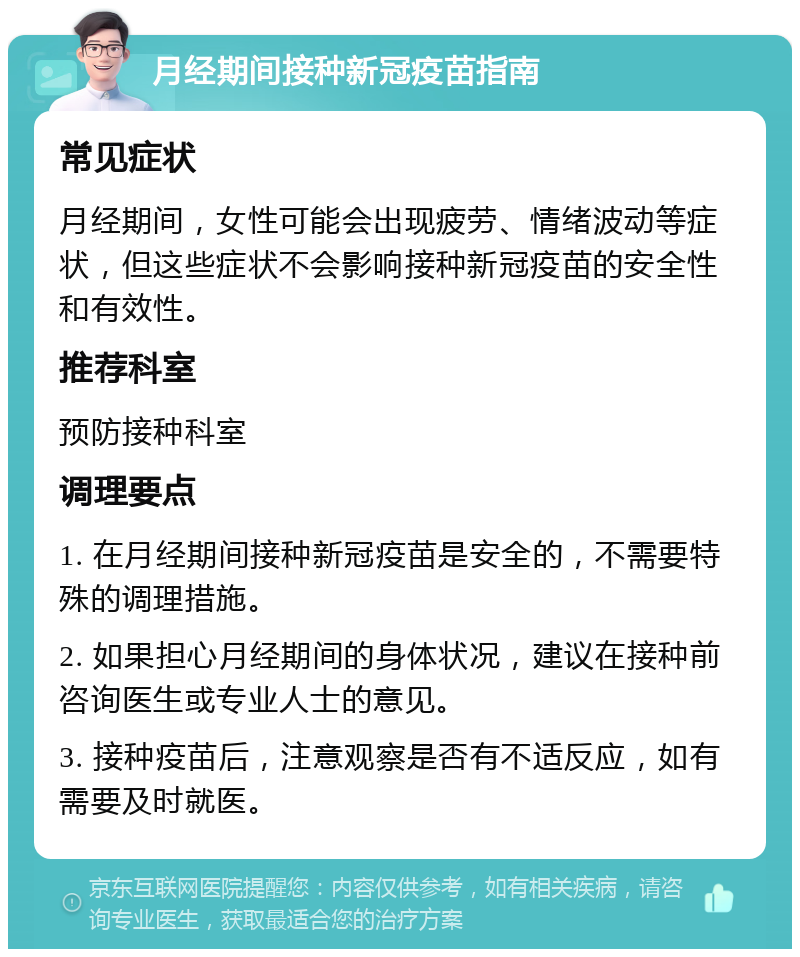 月经期间接种新冠疫苗指南 常见症状 月经期间，女性可能会出现疲劳、情绪波动等症状，但这些症状不会影响接种新冠疫苗的安全性和有效性。 推荐科室 预防接种科室 调理要点 1. 在月经期间接种新冠疫苗是安全的，不需要特殊的调理措施。 2. 如果担心月经期间的身体状况，建议在接种前咨询医生或专业人士的意见。 3. 接种疫苗后，注意观察是否有不适反应，如有需要及时就医。