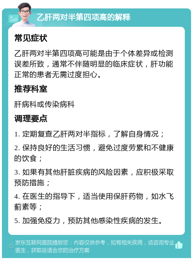 乙肝两对半第四项高的解释 常见症状 乙肝两对半第四项高可能是由于个体差异或检测误差所致，通常不伴随明显的临床症状，肝功能正常的患者无需过度担心。 推荐科室 肝病科或传染病科 调理要点 1. 定期复查乙肝两对半指标，了解自身情况； 2. 保持良好的生活习惯，避免过度劳累和不健康的饮食； 3. 如果有其他肝脏疾病的风险因素，应积极采取预防措施； 4. 在医生的指导下，适当使用保肝药物，如水飞蓟素等； 5. 加强免疫力，预防其他感染性疾病的发生。