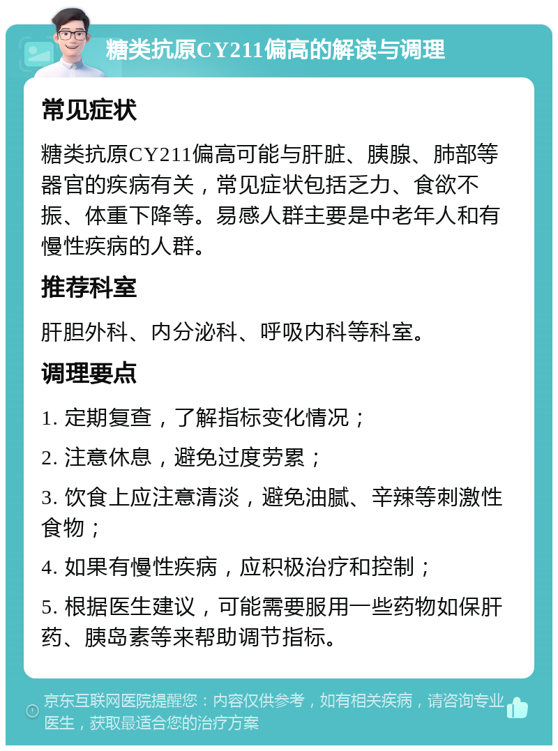 糖类抗原CY211偏高的解读与调理 常见症状 糖类抗原CY211偏高可能与肝脏、胰腺、肺部等器官的疾病有关，常见症状包括乏力、食欲不振、体重下降等。易感人群主要是中老年人和有慢性疾病的人群。 推荐科室 肝胆外科、内分泌科、呼吸内科等科室。 调理要点 1. 定期复查，了解指标变化情况； 2. 注意休息，避免过度劳累； 3. 饮食上应注意清淡，避免油腻、辛辣等刺激性食物； 4. 如果有慢性疾病，应积极治疗和控制； 5. 根据医生建议，可能需要服用一些药物如保肝药、胰岛素等来帮助调节指标。