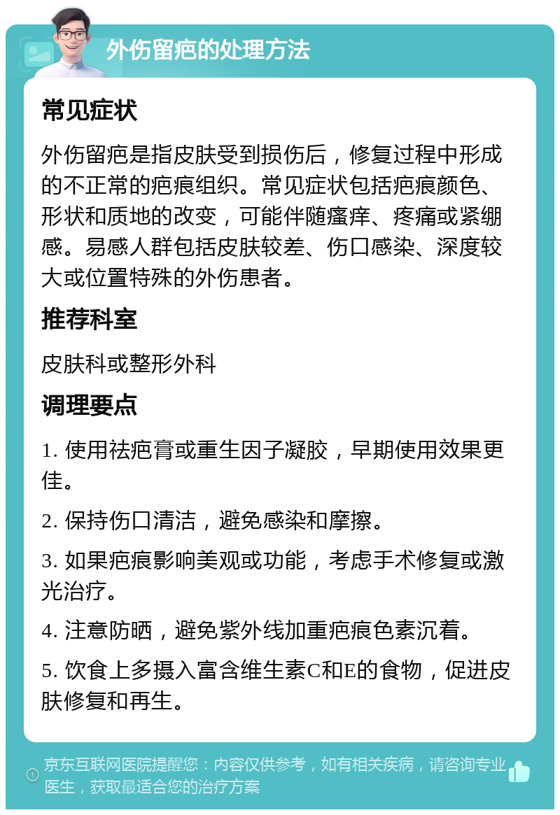 外伤留疤的处理方法 常见症状 外伤留疤是指皮肤受到损伤后，修复过程中形成的不正常的疤痕组织。常见症状包括疤痕颜色、形状和质地的改变，可能伴随瘙痒、疼痛或紧绷感。易感人群包括皮肤较差、伤口感染、深度较大或位置特殊的外伤患者。 推荐科室 皮肤科或整形外科 调理要点 1. 使用祛疤膏或重生因子凝胶，早期使用效果更佳。 2. 保持伤口清洁，避免感染和摩擦。 3. 如果疤痕影响美观或功能，考虑手术修复或激光治疗。 4. 注意防晒，避免紫外线加重疤痕色素沉着。 5. 饮食上多摄入富含维生素C和E的食物，促进皮肤修复和再生。