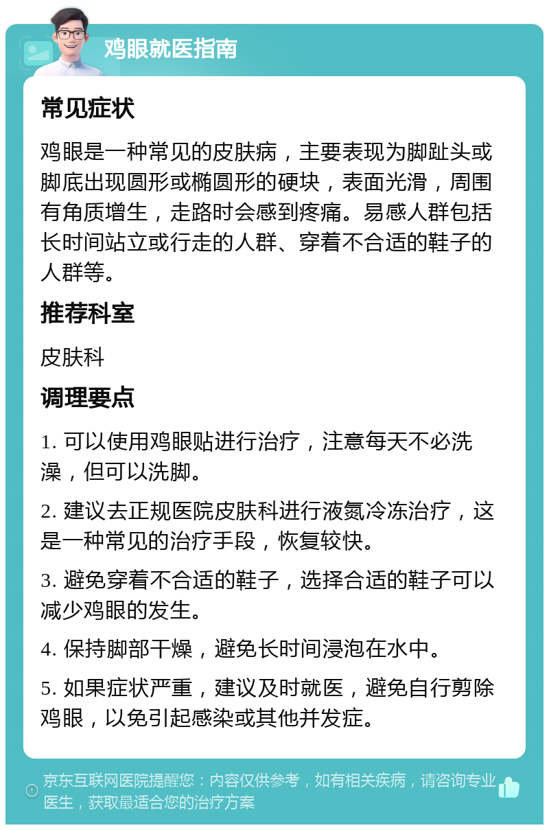 鸡眼就医指南 常见症状 鸡眼是一种常见的皮肤病，主要表现为脚趾头或脚底出现圆形或椭圆形的硬块，表面光滑，周围有角质增生，走路时会感到疼痛。易感人群包括长时间站立或行走的人群、穿着不合适的鞋子的人群等。 推荐科室 皮肤科 调理要点 1. 可以使用鸡眼贴进行治疗，注意每天不必洗澡，但可以洗脚。 2. 建议去正规医院皮肤科进行液氮冷冻治疗，这是一种常见的治疗手段，恢复较快。 3. 避免穿着不合适的鞋子，选择合适的鞋子可以减少鸡眼的发生。 4. 保持脚部干燥，避免长时间浸泡在水中。 5. 如果症状严重，建议及时就医，避免自行剪除鸡眼，以免引起感染或其他并发症。