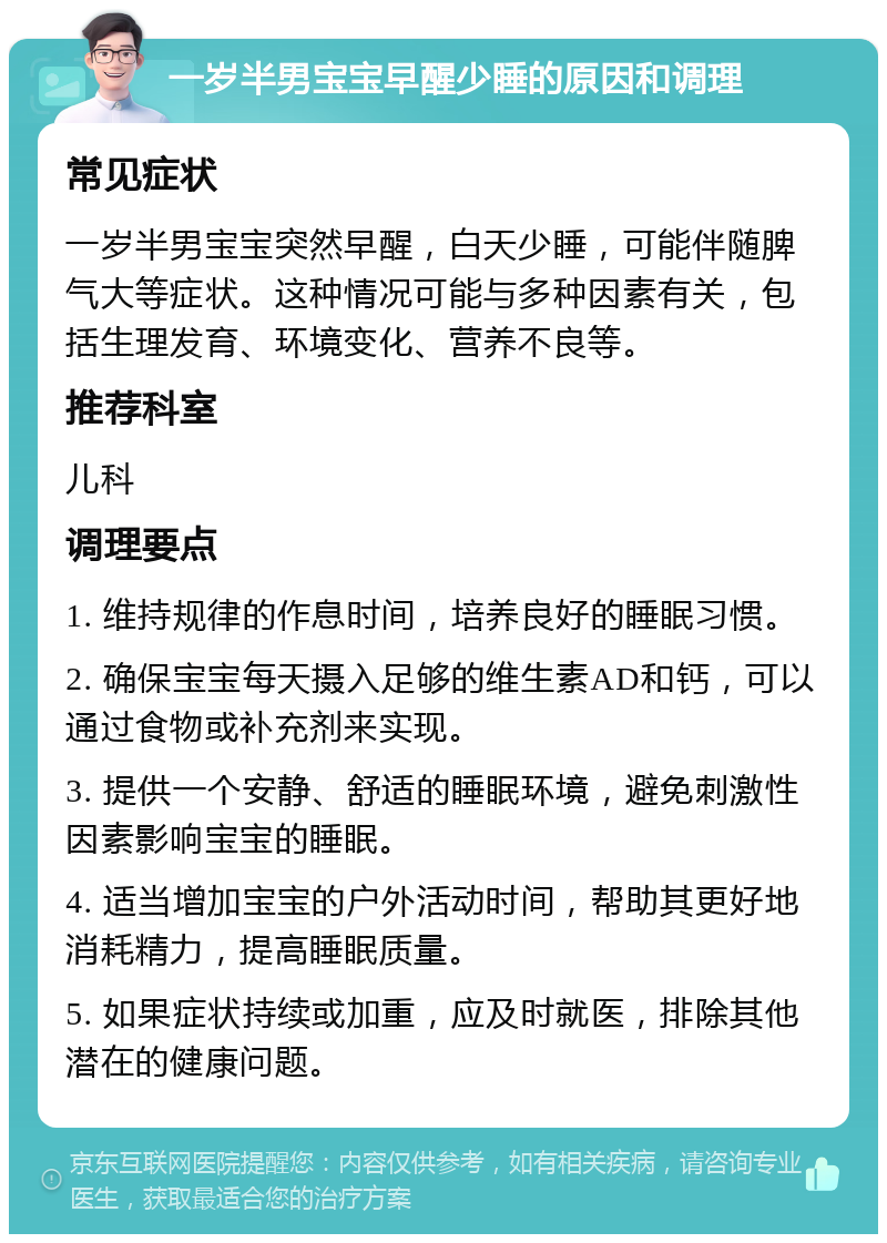 一岁半男宝宝早醒少睡的原因和调理 常见症状 一岁半男宝宝突然早醒，白天少睡，可能伴随脾气大等症状。这种情况可能与多种因素有关，包括生理发育、环境变化、营养不良等。 推荐科室 儿科 调理要点 1. 维持规律的作息时间，培养良好的睡眠习惯。 2. 确保宝宝每天摄入足够的维生素AD和钙，可以通过食物或补充剂来实现。 3. 提供一个安静、舒适的睡眠环境，避免刺激性因素影响宝宝的睡眠。 4. 适当增加宝宝的户外活动时间，帮助其更好地消耗精力，提高睡眠质量。 5. 如果症状持续或加重，应及时就医，排除其他潜在的健康问题。