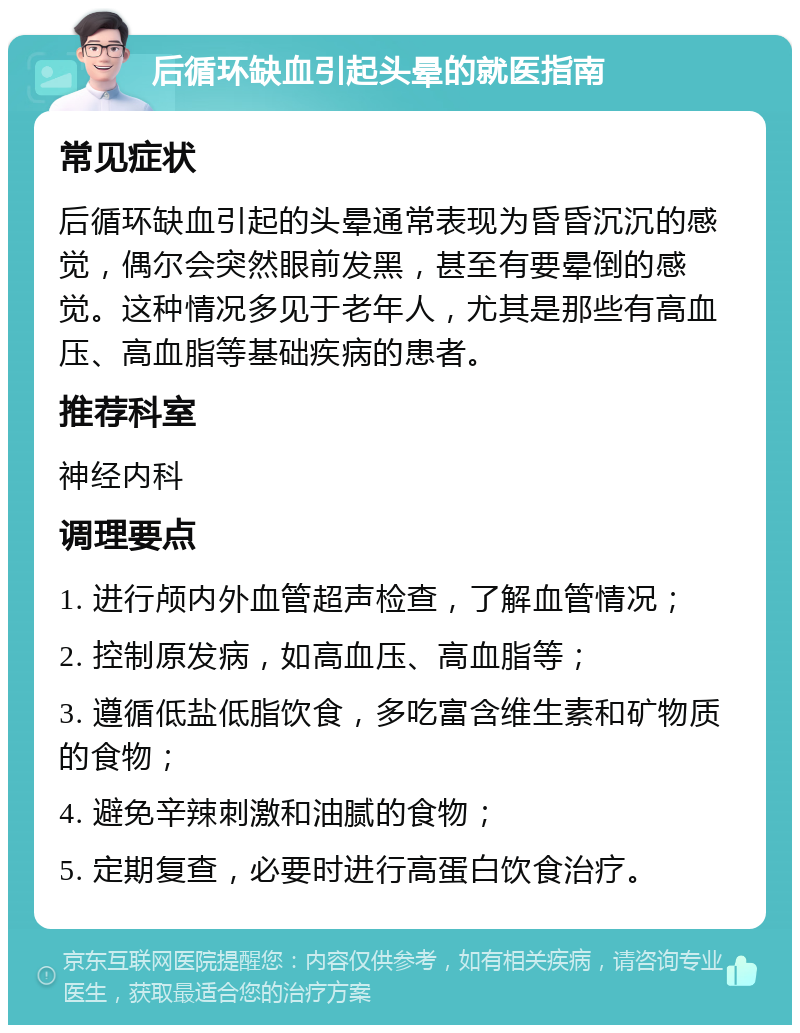 后循环缺血引起头晕的就医指南 常见症状 后循环缺血引起的头晕通常表现为昏昏沉沉的感觉，偶尔会突然眼前发黑，甚至有要晕倒的感觉。这种情况多见于老年人，尤其是那些有高血压、高血脂等基础疾病的患者。 推荐科室 神经内科 调理要点 1. 进行颅内外血管超声检查，了解血管情况； 2. 控制原发病，如高血压、高血脂等； 3. 遵循低盐低脂饮食，多吃富含维生素和矿物质的食物； 4. 避免辛辣刺激和油腻的食物； 5. 定期复查，必要时进行高蛋白饮食治疗。