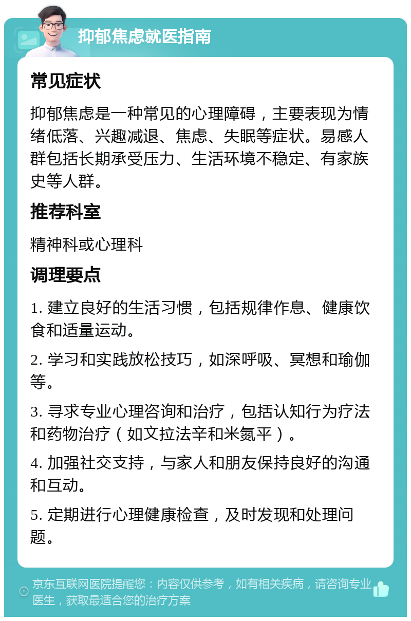 抑郁焦虑就医指南 常见症状 抑郁焦虑是一种常见的心理障碍，主要表现为情绪低落、兴趣减退、焦虑、失眠等症状。易感人群包括长期承受压力、生活环境不稳定、有家族史等人群。 推荐科室 精神科或心理科 调理要点 1. 建立良好的生活习惯，包括规律作息、健康饮食和适量运动。 2. 学习和实践放松技巧，如深呼吸、冥想和瑜伽等。 3. 寻求专业心理咨询和治疗，包括认知行为疗法和药物治疗（如文拉法辛和米氮平）。 4. 加强社交支持，与家人和朋友保持良好的沟通和互动。 5. 定期进行心理健康检查，及时发现和处理问题。