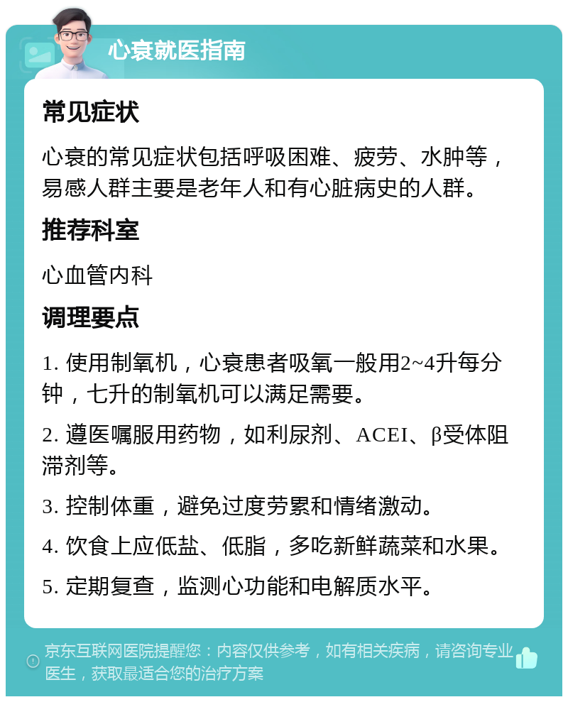 心衰就医指南 常见症状 心衰的常见症状包括呼吸困难、疲劳、水肿等，易感人群主要是老年人和有心脏病史的人群。 推荐科室 心血管内科 调理要点 1. 使用制氧机，心衰患者吸氧一般用2~4升每分钟，七升的制氧机可以满足需要。 2. 遵医嘱服用药物，如利尿剂、ACEI、β受体阻滞剂等。 3. 控制体重，避免过度劳累和情绪激动。 4. 饮食上应低盐、低脂，多吃新鲜蔬菜和水果。 5. 定期复查，监测心功能和电解质水平。