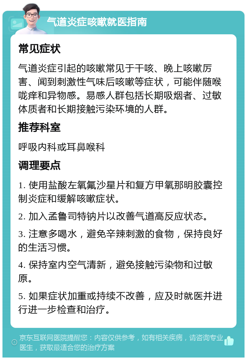 气道炎症咳嗽就医指南 常见症状 气道炎症引起的咳嗽常见于干咳、晚上咳嗽厉害、闻到刺激性气味后咳嗽等症状，可能伴随喉咙痒和异物感。易感人群包括长期吸烟者、过敏体质者和长期接触污染环境的人群。 推荐科室 呼吸内科或耳鼻喉科 调理要点 1. 使用盐酸左氧氟沙星片和复方甲氧那明胶囊控制炎症和缓解咳嗽症状。 2. 加入孟鲁司特钠片以改善气道高反应状态。 3. 注意多喝水，避免辛辣刺激的食物，保持良好的生活习惯。 4. 保持室内空气清新，避免接触污染物和过敏原。 5. 如果症状加重或持续不改善，应及时就医并进行进一步检查和治疗。