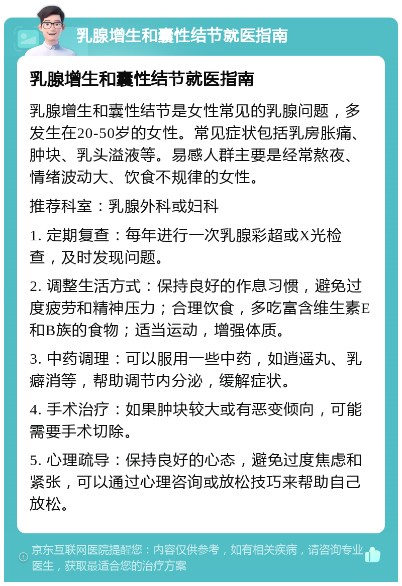 乳腺增生和囊性结节就医指南 乳腺增生和囊性结节就医指南 乳腺增生和囊性结节是女性常见的乳腺问题，多发生在20-50岁的女性。常见症状包括乳房胀痛、肿块、乳头溢液等。易感人群主要是经常熬夜、情绪波动大、饮食不规律的女性。 推荐科室：乳腺外科或妇科 1. 定期复查：每年进行一次乳腺彩超或X光检查，及时发现问题。 2. 调整生活方式：保持良好的作息习惯，避免过度疲劳和精神压力；合理饮食，多吃富含维生素E和B族的食物；适当运动，增强体质。 3. 中药调理：可以服用一些中药，如逍遥丸、乳癖消等，帮助调节内分泌，缓解症状。 4. 手术治疗：如果肿块较大或有恶变倾向，可能需要手术切除。 5. 心理疏导：保持良好的心态，避免过度焦虑和紧张，可以通过心理咨询或放松技巧来帮助自己放松。