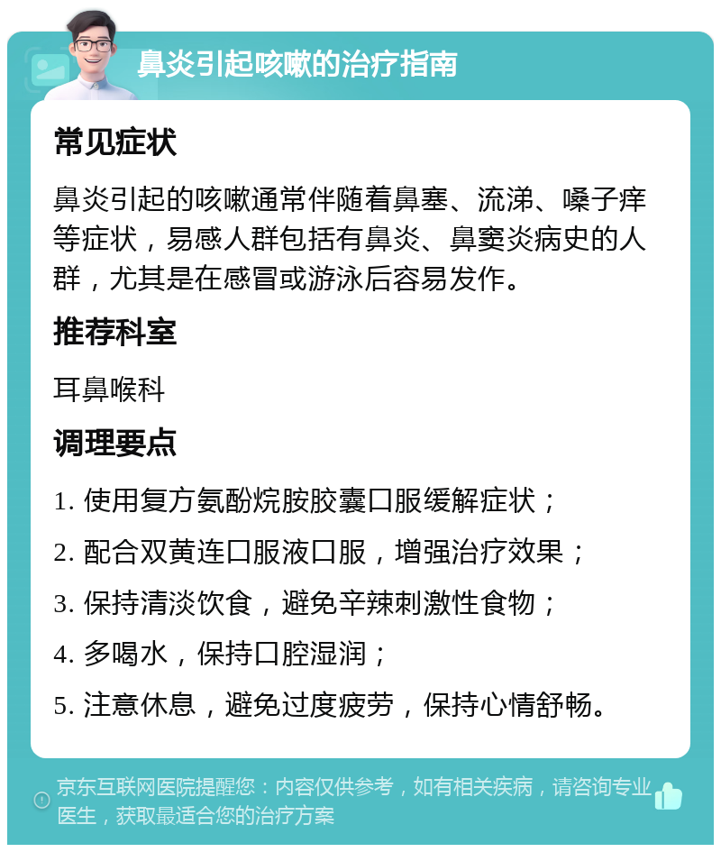 鼻炎引起咳嗽的治疗指南 常见症状 鼻炎引起的咳嗽通常伴随着鼻塞、流涕、嗓子痒等症状，易感人群包括有鼻炎、鼻窦炎病史的人群，尤其是在感冒或游泳后容易发作。 推荐科室 耳鼻喉科 调理要点 1. 使用复方氨酚烷胺胶囊口服缓解症状； 2. 配合双黄连口服液口服，增强治疗效果； 3. 保持清淡饮食，避免辛辣刺激性食物； 4. 多喝水，保持口腔湿润； 5. 注意休息，避免过度疲劳，保持心情舒畅。