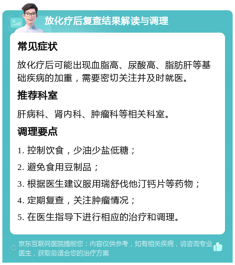 放化疗后复查结果解读与调理 常见症状 放化疗后可能出现血脂高、尿酸高、脂肪肝等基础疾病的加重，需要密切关注并及时就医。 推荐科室 肝病科、肾内科、肿瘤科等相关科室。 调理要点 1. 控制饮食，少油少盐低糖； 2. 避免食用豆制品； 3. 根据医生建议服用瑞舒伐他汀钙片等药物； 4. 定期复查，关注肿瘤情况； 5. 在医生指导下进行相应的治疗和调理。