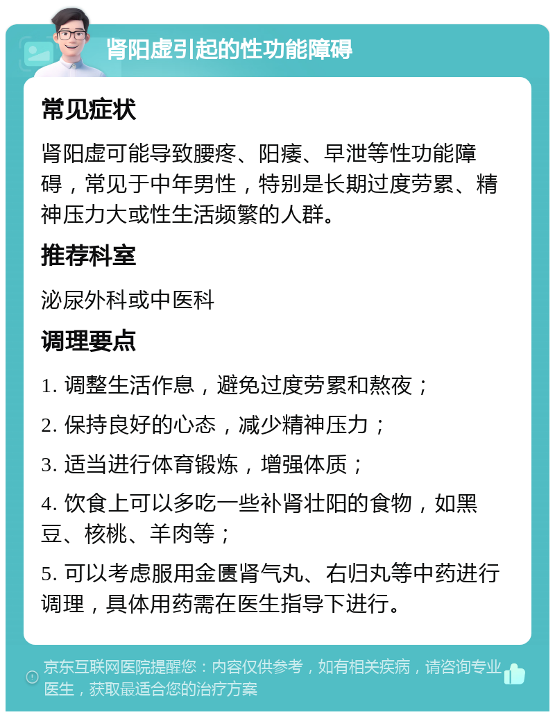 肾阳虚引起的性功能障碍 常见症状 肾阳虚可能导致腰疼、阳痿、早泄等性功能障碍，常见于中年男性，特别是长期过度劳累、精神压力大或性生活频繁的人群。 推荐科室 泌尿外科或中医科 调理要点 1. 调整生活作息，避免过度劳累和熬夜； 2. 保持良好的心态，减少精神压力； 3. 适当进行体育锻炼，增强体质； 4. 饮食上可以多吃一些补肾壮阳的食物，如黑豆、核桃、羊肉等； 5. 可以考虑服用金匮肾气丸、右归丸等中药进行调理，具体用药需在医生指导下进行。