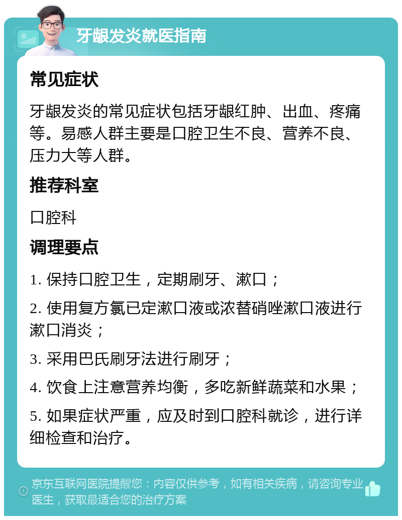 牙龈发炎就医指南 常见症状 牙龈发炎的常见症状包括牙龈红肿、出血、疼痛等。易感人群主要是口腔卫生不良、营养不良、压力大等人群。 推荐科室 口腔科 调理要点 1. 保持口腔卫生，定期刷牙、漱口； 2. 使用复方氯已定漱口液或浓替硝唑漱口液进行漱口消炎； 3. 采用巴氏刷牙法进行刷牙； 4. 饮食上注意营养均衡，多吃新鲜蔬菜和水果； 5. 如果症状严重，应及时到口腔科就诊，进行详细检查和治疗。