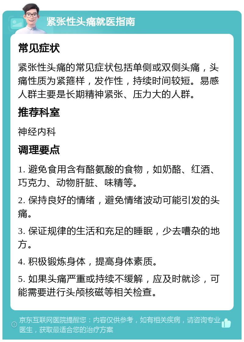 紧张性头痛就医指南 常见症状 紧张性头痛的常见症状包括单侧或双侧头痛，头痛性质为紧箍样，发作性，持续时间较短。易感人群主要是长期精神紧张、压力大的人群。 推荐科室 神经内科 调理要点 1. 避免食用含有酪氨酸的食物，如奶酪、红酒、巧克力、动物肝脏、味精等。 2. 保持良好的情绪，避免情绪波动可能引发的头痛。 3. 保证规律的生活和充足的睡眠，少去嘈杂的地方。 4. 积极锻炼身体，提高身体素质。 5. 如果头痛严重或持续不缓解，应及时就诊，可能需要进行头颅核磁等相关检查。