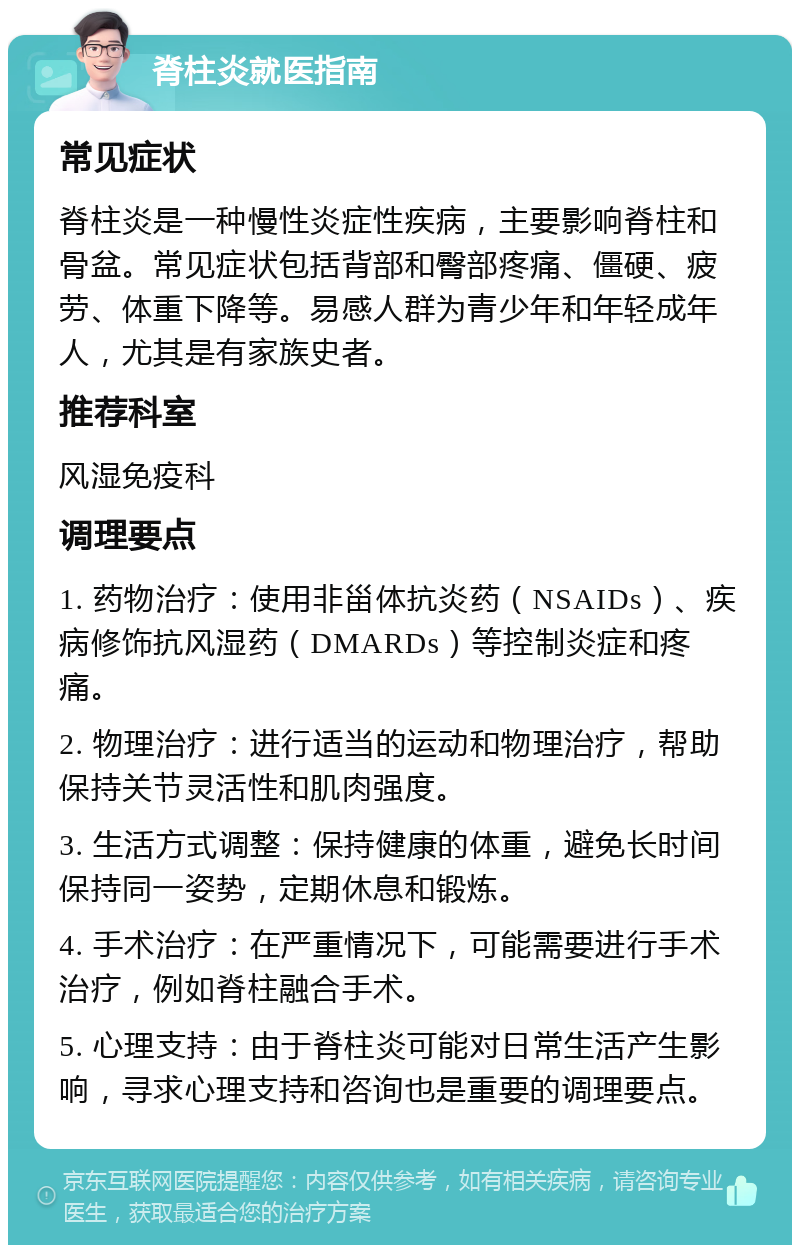 脊柱炎就医指南 常见症状 脊柱炎是一种慢性炎症性疾病，主要影响脊柱和骨盆。常见症状包括背部和臀部疼痛、僵硬、疲劳、体重下降等。易感人群为青少年和年轻成年人，尤其是有家族史者。 推荐科室 风湿免疫科 调理要点 1. 药物治疗：使用非甾体抗炎药（NSAIDs）、疾病修饰抗风湿药（DMARDs）等控制炎症和疼痛。 2. 物理治疗：进行适当的运动和物理治疗，帮助保持关节灵活性和肌肉强度。 3. 生活方式调整：保持健康的体重，避免长时间保持同一姿势，定期休息和锻炼。 4. 手术治疗：在严重情况下，可能需要进行手术治疗，例如脊柱融合手术。 5. 心理支持：由于脊柱炎可能对日常生活产生影响，寻求心理支持和咨询也是重要的调理要点。