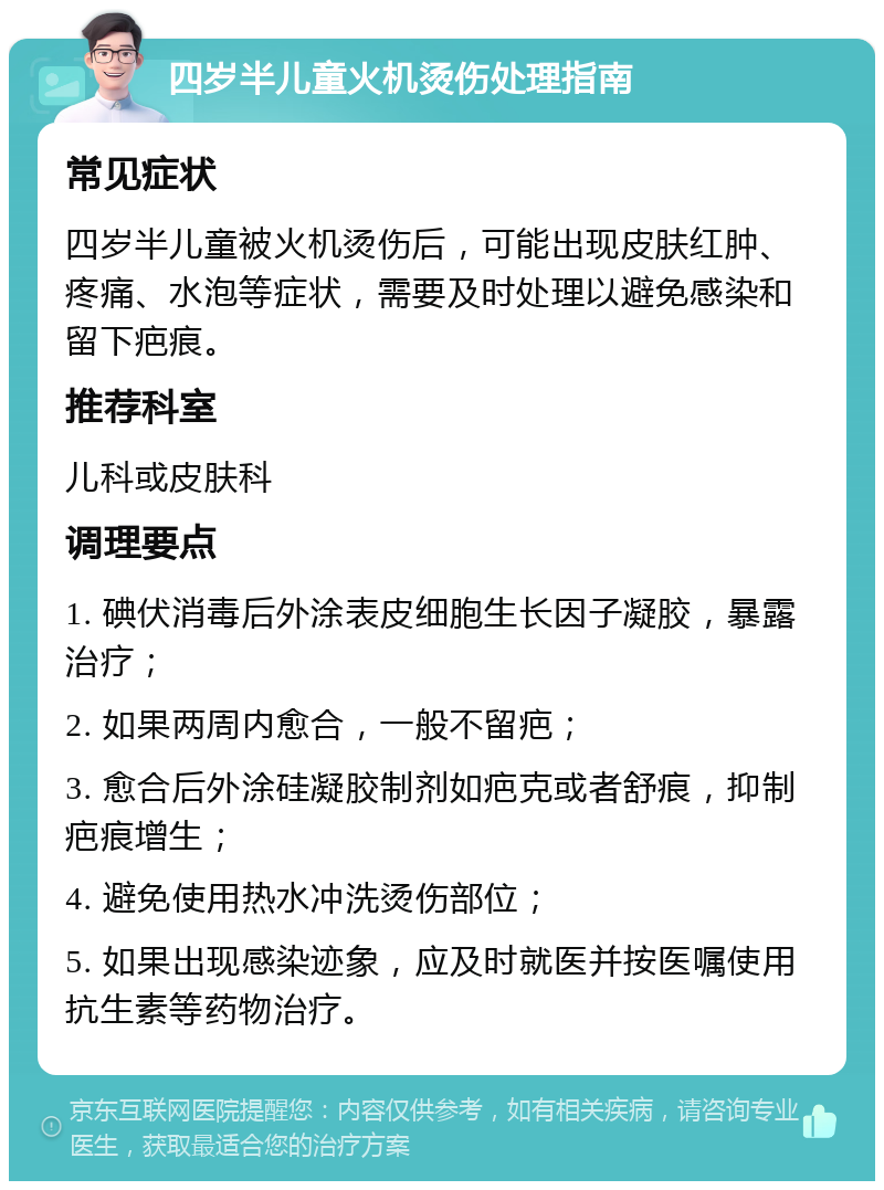 四岁半儿童火机烫伤处理指南 常见症状 四岁半儿童被火机烫伤后，可能出现皮肤红肿、疼痛、水泡等症状，需要及时处理以避免感染和留下疤痕。 推荐科室 儿科或皮肤科 调理要点 1. 碘伏消毒后外涂表皮细胞生长因子凝胶，暴露治疗； 2. 如果两周内愈合，一般不留疤； 3. 愈合后外涂硅凝胶制剂如疤克或者舒痕，抑制疤痕增生； 4. 避免使用热水冲洗烫伤部位； 5. 如果出现感染迹象，应及时就医并按医嘱使用抗生素等药物治疗。