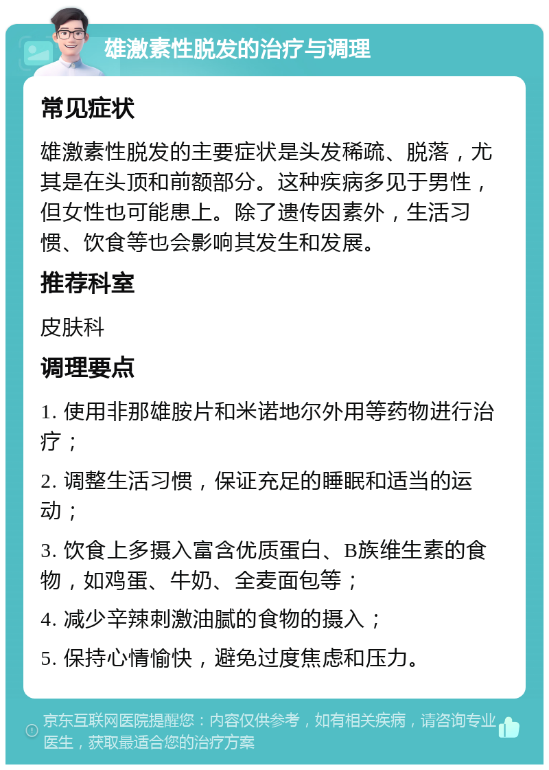 雄激素性脱发的治疗与调理 常见症状 雄激素性脱发的主要症状是头发稀疏、脱落，尤其是在头顶和前额部分。这种疾病多见于男性，但女性也可能患上。除了遗传因素外，生活习惯、饮食等也会影响其发生和发展。 推荐科室 皮肤科 调理要点 1. 使用非那雄胺片和米诺地尔外用等药物进行治疗； 2. 调整生活习惯，保证充足的睡眠和适当的运动； 3. 饮食上多摄入富含优质蛋白、B族维生素的食物，如鸡蛋、牛奶、全麦面包等； 4. 减少辛辣刺激油腻的食物的摄入； 5. 保持心情愉快，避免过度焦虑和压力。