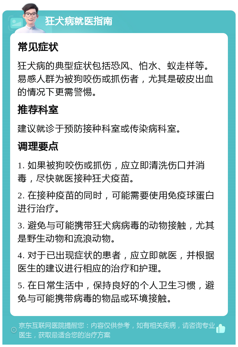 狂犬病就医指南 常见症状 狂犬病的典型症状包括恐风、怕水、蚁走样等。易感人群为被狗咬伤或抓伤者，尤其是破皮出血的情况下更需警惕。 推荐科室 建议就诊于预防接种科室或传染病科室。 调理要点 1. 如果被狗咬伤或抓伤，应立即清洗伤口并消毒，尽快就医接种狂犬疫苗。 2. 在接种疫苗的同时，可能需要使用免疫球蛋白进行治疗。 3. 避免与可能携带狂犬病病毒的动物接触，尤其是野生动物和流浪动物。 4. 对于已出现症状的患者，应立即就医，并根据医生的建议进行相应的治疗和护理。 5. 在日常生活中，保持良好的个人卫生习惯，避免与可能携带病毒的物品或环境接触。