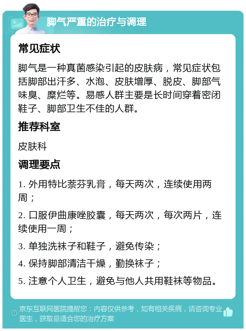 脚气严重的治疗与调理 常见症状 脚气是一种真菌感染引起的皮肤病，常见症状包括脚部出汗多、水泡、皮肤增厚、脱皮、脚部气味臭、糜烂等。易感人群主要是长时间穿着密闭鞋子、脚部卫生不佳的人群。 推荐科室 皮肤科 调理要点 1. 外用特比萘芬乳膏，每天两次，连续使用两周； 2. 口服伊曲康唑胶囊，每天两次，每次两片，连续使用一周； 3. 单独洗袜子和鞋子，避免传染； 4. 保持脚部清洁干燥，勤换袜子； 5. 注意个人卫生，避免与他人共用鞋袜等物品。