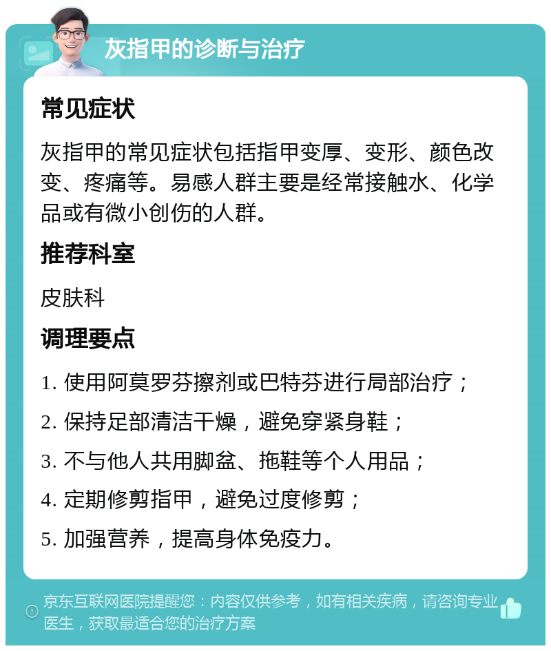 灰指甲的诊断与治疗 常见症状 灰指甲的常见症状包括指甲变厚、变形、颜色改变、疼痛等。易感人群主要是经常接触水、化学品或有微小创伤的人群。 推荐科室 皮肤科 调理要点 1. 使用阿莫罗芬擦剂或巴特芬进行局部治疗； 2. 保持足部清洁干燥，避免穿紧身鞋； 3. 不与他人共用脚盆、拖鞋等个人用品； 4. 定期修剪指甲，避免过度修剪； 5. 加强营养，提高身体免疫力。