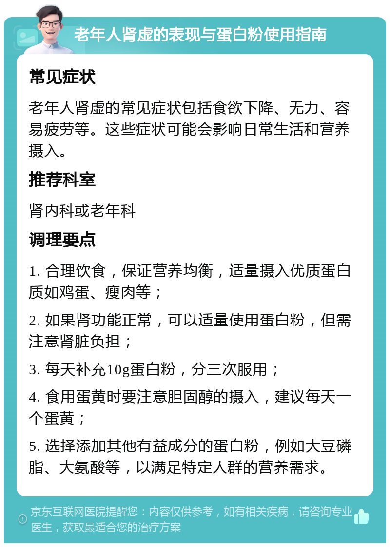 老年人肾虚的表现与蛋白粉使用指南 常见症状 老年人肾虚的常见症状包括食欲下降、无力、容易疲劳等。这些症状可能会影响日常生活和营养摄入。 推荐科室 肾内科或老年科 调理要点 1. 合理饮食，保证营养均衡，适量摄入优质蛋白质如鸡蛋、瘦肉等； 2. 如果肾功能正常，可以适量使用蛋白粉，但需注意肾脏负担； 3. 每天补充10g蛋白粉，分三次服用； 4. 食用蛋黄时要注意胆固醇的摄入，建议每天一个蛋黄； 5. 选择添加其他有益成分的蛋白粉，例如大豆磷脂、大氨酸等，以满足特定人群的营养需求。