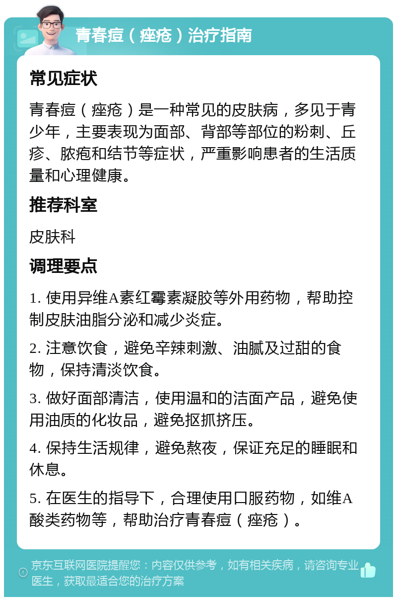 青春痘（痤疮）治疗指南 常见症状 青春痘（痤疮）是一种常见的皮肤病，多见于青少年，主要表现为面部、背部等部位的粉刺、丘疹、脓疱和结节等症状，严重影响患者的生活质量和心理健康。 推荐科室 皮肤科 调理要点 1. 使用异维A素红霉素凝胶等外用药物，帮助控制皮肤油脂分泌和减少炎症。 2. 注意饮食，避免辛辣刺激、油腻及过甜的食物，保持清淡饮食。 3. 做好面部清洁，使用温和的洁面产品，避免使用油质的化妆品，避免抠抓挤压。 4. 保持生活规律，避免熬夜，保证充足的睡眠和休息。 5. 在医生的指导下，合理使用口服药物，如维A酸类药物等，帮助治疗青春痘（痤疮）。