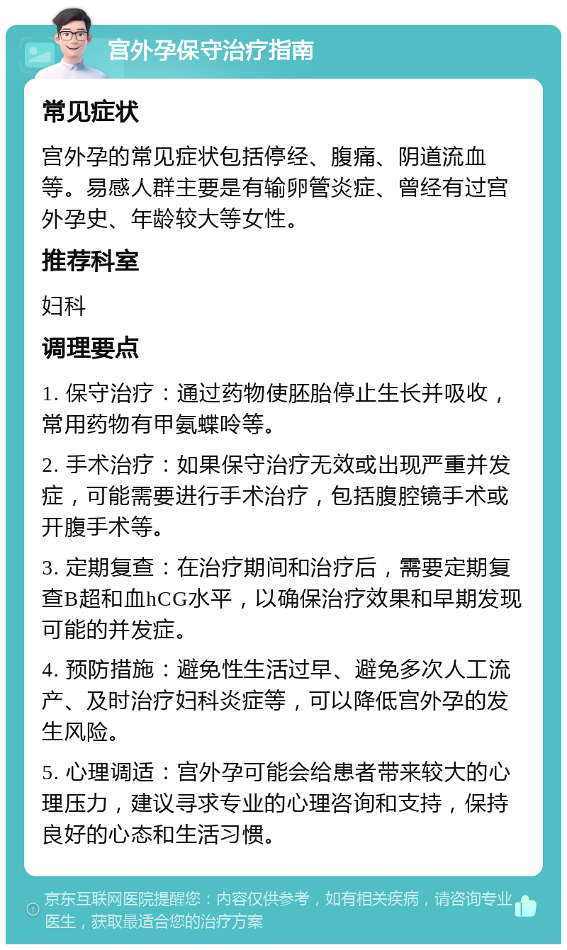 宫外孕保守治疗指南 常见症状 宫外孕的常见症状包括停经、腹痛、阴道流血等。易感人群主要是有输卵管炎症、曾经有过宫外孕史、年龄较大等女性。 推荐科室 妇科 调理要点 1. 保守治疗：通过药物使胚胎停止生长并吸收，常用药物有甲氨蝶呤等。 2. 手术治疗：如果保守治疗无效或出现严重并发症，可能需要进行手术治疗，包括腹腔镜手术或开腹手术等。 3. 定期复查：在治疗期间和治疗后，需要定期复查B超和血hCG水平，以确保治疗效果和早期发现可能的并发症。 4. 预防措施：避免性生活过早、避免多次人工流产、及时治疗妇科炎症等，可以降低宫外孕的发生风险。 5. 心理调适：宫外孕可能会给患者带来较大的心理压力，建议寻求专业的心理咨询和支持，保持良好的心态和生活习惯。