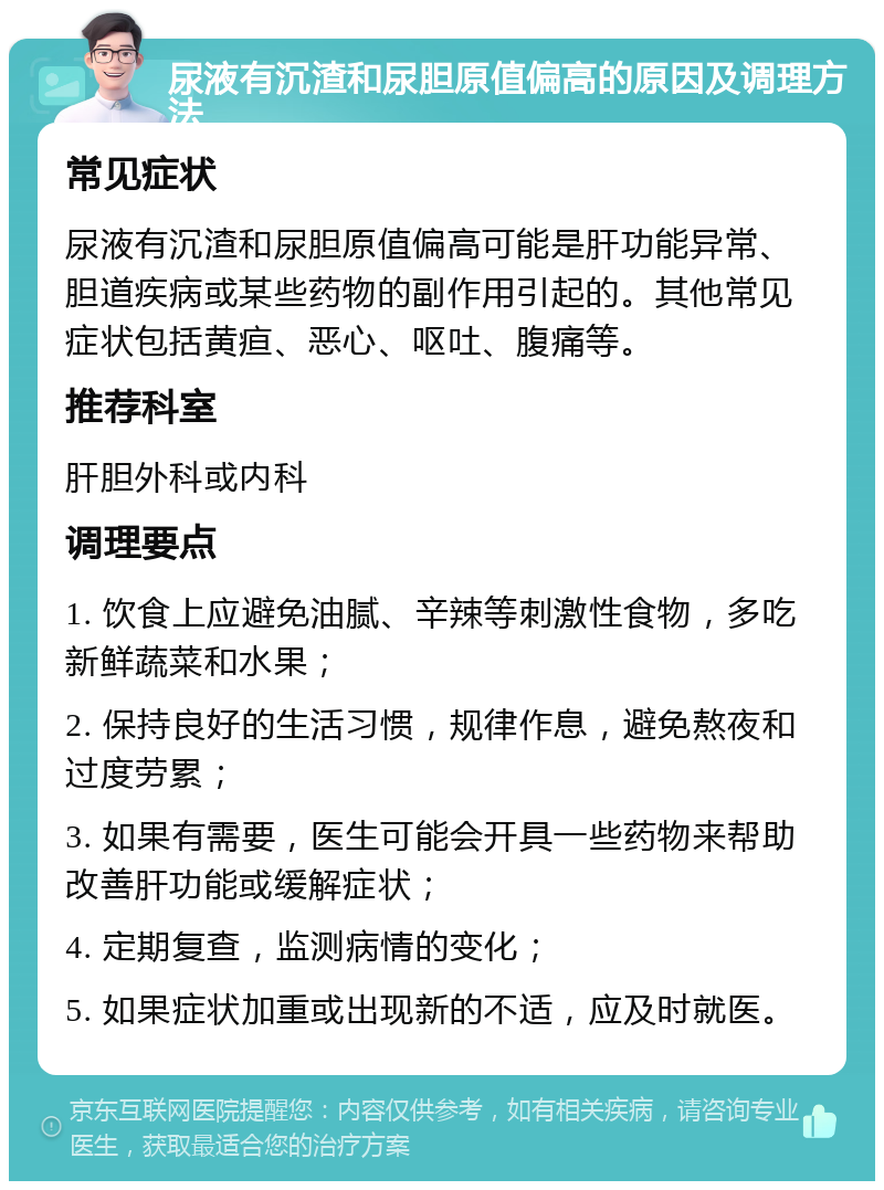 尿液有沉渣和尿胆原值偏高的原因及调理方法 常见症状 尿液有沉渣和尿胆原值偏高可能是肝功能异常、胆道疾病或某些药物的副作用引起的。其他常见症状包括黄疸、恶心、呕吐、腹痛等。 推荐科室 肝胆外科或内科 调理要点 1. 饮食上应避免油腻、辛辣等刺激性食物，多吃新鲜蔬菜和水果； 2. 保持良好的生活习惯，规律作息，避免熬夜和过度劳累； 3. 如果有需要，医生可能会开具一些药物来帮助改善肝功能或缓解症状； 4. 定期复查，监测病情的变化； 5. 如果症状加重或出现新的不适，应及时就医。