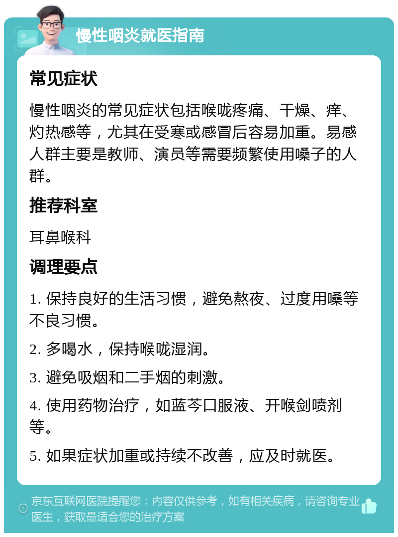 慢性咽炎就医指南 常见症状 慢性咽炎的常见症状包括喉咙疼痛、干燥、痒、灼热感等，尤其在受寒或感冒后容易加重。易感人群主要是教师、演员等需要频繁使用嗓子的人群。 推荐科室 耳鼻喉科 调理要点 1. 保持良好的生活习惯，避免熬夜、过度用嗓等不良习惯。 2. 多喝水，保持喉咙湿润。 3. 避免吸烟和二手烟的刺激。 4. 使用药物治疗，如蓝芩口服液、开喉剑喷剂等。 5. 如果症状加重或持续不改善，应及时就医。