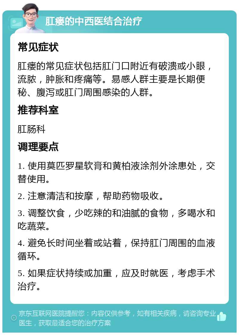 肛瘘的中西医结合治疗 常见症状 肛瘘的常见症状包括肛门口附近有破溃或小眼，流脓，肿胀和疼痛等。易感人群主要是长期便秘、腹泻或肛门周围感染的人群。 推荐科室 肛肠科 调理要点 1. 使用莫匹罗星软膏和黄柏液涂剂外涂患处，交替使用。 2. 注意清洁和按摩，帮助药物吸收。 3. 调整饮食，少吃辣的和油腻的食物，多喝水和吃蔬菜。 4. 避免长时间坐着或站着，保持肛门周围的血液循环。 5. 如果症状持续或加重，应及时就医，考虑手术治疗。