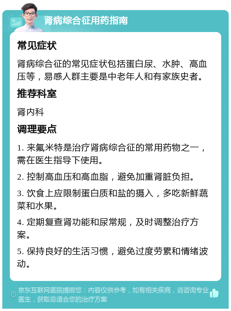 肾病综合征用药指南 常见症状 肾病综合征的常见症状包括蛋白尿、水肿、高血压等，易感人群主要是中老年人和有家族史者。 推荐科室 肾内科 调理要点 1. 来氟米特是治疗肾病综合征的常用药物之一，需在医生指导下使用。 2. 控制高血压和高血脂，避免加重肾脏负担。 3. 饮食上应限制蛋白质和盐的摄入，多吃新鲜蔬菜和水果。 4. 定期复查肾功能和尿常规，及时调整治疗方案。 5. 保持良好的生活习惯，避免过度劳累和情绪波动。