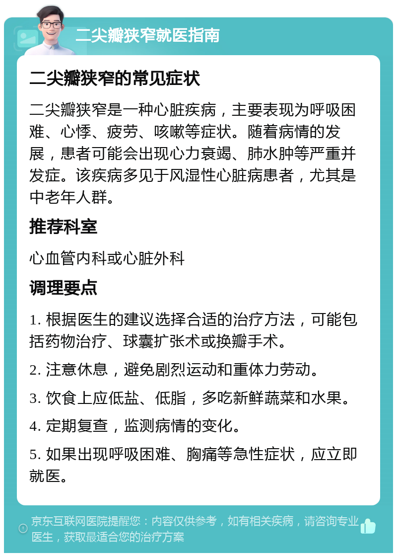 二尖瓣狭窄就医指南 二尖瓣狭窄的常见症状 二尖瓣狭窄是一种心脏疾病，主要表现为呼吸困难、心悸、疲劳、咳嗽等症状。随着病情的发展，患者可能会出现心力衰竭、肺水肿等严重并发症。该疾病多见于风湿性心脏病患者，尤其是中老年人群。 推荐科室 心血管内科或心脏外科 调理要点 1. 根据医生的建议选择合适的治疗方法，可能包括药物治疗、球囊扩张术或换瓣手术。 2. 注意休息，避免剧烈运动和重体力劳动。 3. 饮食上应低盐、低脂，多吃新鲜蔬菜和水果。 4. 定期复查，监测病情的变化。 5. 如果出现呼吸困难、胸痛等急性症状，应立即就医。