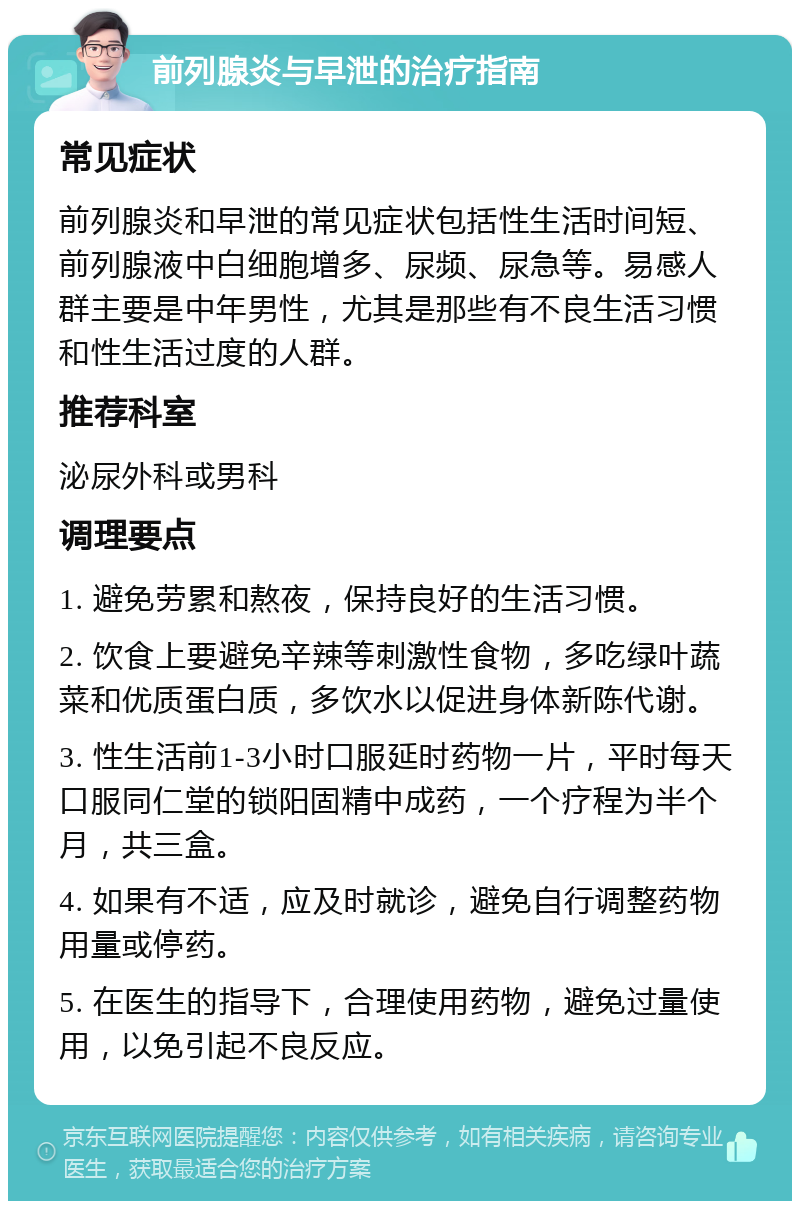 前列腺炎与早泄的治疗指南 常见症状 前列腺炎和早泄的常见症状包括性生活时间短、前列腺液中白细胞增多、尿频、尿急等。易感人群主要是中年男性，尤其是那些有不良生活习惯和性生活过度的人群。 推荐科室 泌尿外科或男科 调理要点 1. 避免劳累和熬夜，保持良好的生活习惯。 2. 饮食上要避免辛辣等刺激性食物，多吃绿叶蔬菜和优质蛋白质，多饮水以促进身体新陈代谢。 3. 性生活前1-3小时口服延时药物一片，平时每天口服同仁堂的锁阳固精中成药，一个疗程为半个月，共三盒。 4. 如果有不适，应及时就诊，避免自行调整药物用量或停药。 5. 在医生的指导下，合理使用药物，避免过量使用，以免引起不良反应。