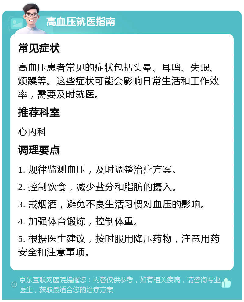 高血压就医指南 常见症状 高血压患者常见的症状包括头晕、耳鸣、失眠、烦躁等。这些症状可能会影响日常生活和工作效率，需要及时就医。 推荐科室 心内科 调理要点 1. 规律监测血压，及时调整治疗方案。 2. 控制饮食，减少盐分和脂肪的摄入。 3. 戒烟酒，避免不良生活习惯对血压的影响。 4. 加强体育锻炼，控制体重。 5. 根据医生建议，按时服用降压药物，注意用药安全和注意事项。