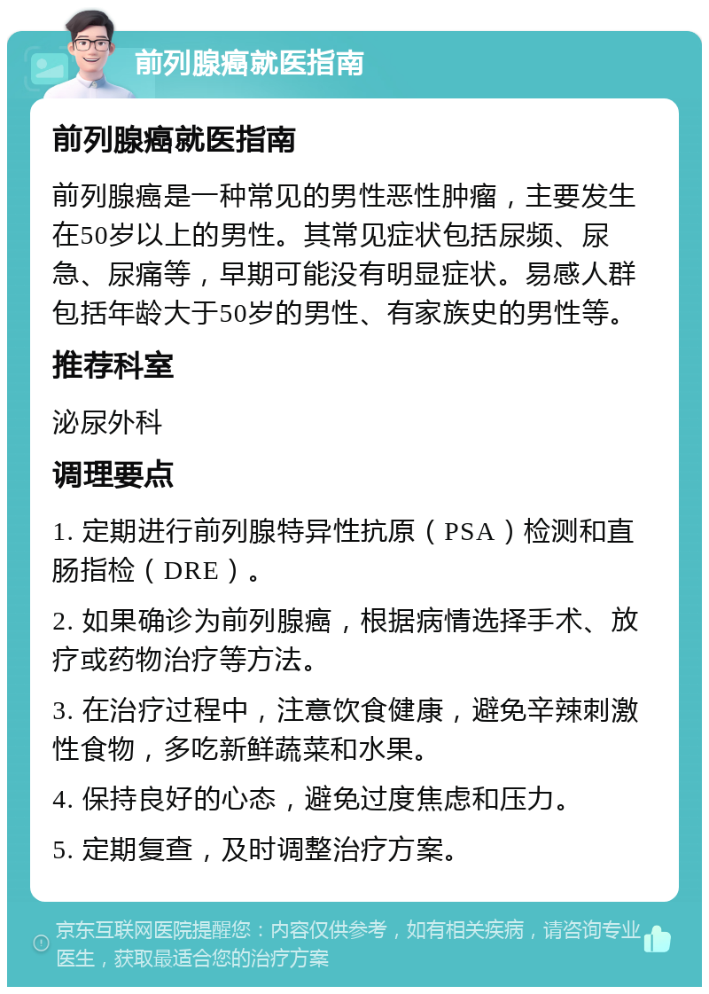 前列腺癌就医指南 前列腺癌就医指南 前列腺癌是一种常见的男性恶性肿瘤，主要发生在50岁以上的男性。其常见症状包括尿频、尿急、尿痛等，早期可能没有明显症状。易感人群包括年龄大于50岁的男性、有家族史的男性等。 推荐科室 泌尿外科 调理要点 1. 定期进行前列腺特异性抗原（PSA）检测和直肠指检（DRE）。 2. 如果确诊为前列腺癌，根据病情选择手术、放疗或药物治疗等方法。 3. 在治疗过程中，注意饮食健康，避免辛辣刺激性食物，多吃新鲜蔬菜和水果。 4. 保持良好的心态，避免过度焦虑和压力。 5. 定期复查，及时调整治疗方案。