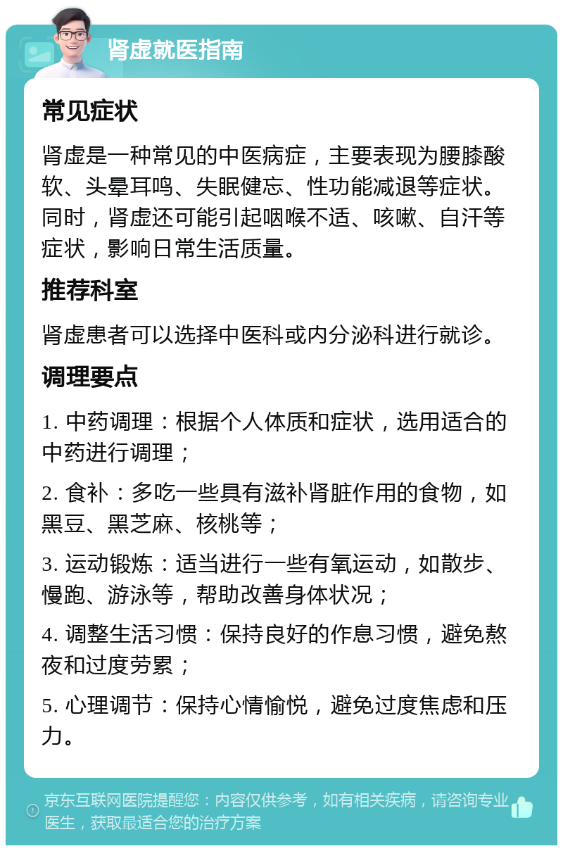 肾虚就医指南 常见症状 肾虚是一种常见的中医病症，主要表现为腰膝酸软、头晕耳鸣、失眠健忘、性功能减退等症状。同时，肾虚还可能引起咽喉不适、咳嗽、自汗等症状，影响日常生活质量。 推荐科室 肾虚患者可以选择中医科或内分泌科进行就诊。 调理要点 1. 中药调理：根据个人体质和症状，选用适合的中药进行调理； 2. 食补：多吃一些具有滋补肾脏作用的食物，如黑豆、黑芝麻、核桃等； 3. 运动锻炼：适当进行一些有氧运动，如散步、慢跑、游泳等，帮助改善身体状况； 4. 调整生活习惯：保持良好的作息习惯，避免熬夜和过度劳累； 5. 心理调节：保持心情愉悦，避免过度焦虑和压力。