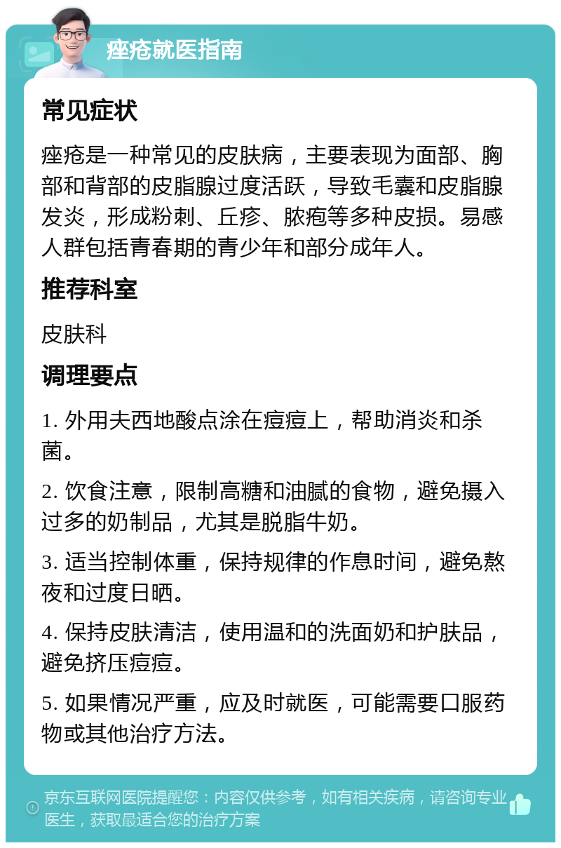 痤疮就医指南 常见症状 痤疮是一种常见的皮肤病，主要表现为面部、胸部和背部的皮脂腺过度活跃，导致毛囊和皮脂腺发炎，形成粉刺、丘疹、脓疱等多种皮损。易感人群包括青春期的青少年和部分成年人。 推荐科室 皮肤科 调理要点 1. 外用夫西地酸点涂在痘痘上，帮助消炎和杀菌。 2. 饮食注意，限制高糖和油腻的食物，避免摄入过多的奶制品，尤其是脱脂牛奶。 3. 适当控制体重，保持规律的作息时间，避免熬夜和过度日晒。 4. 保持皮肤清洁，使用温和的洗面奶和护肤品，避免挤压痘痘。 5. 如果情况严重，应及时就医，可能需要口服药物或其他治疗方法。