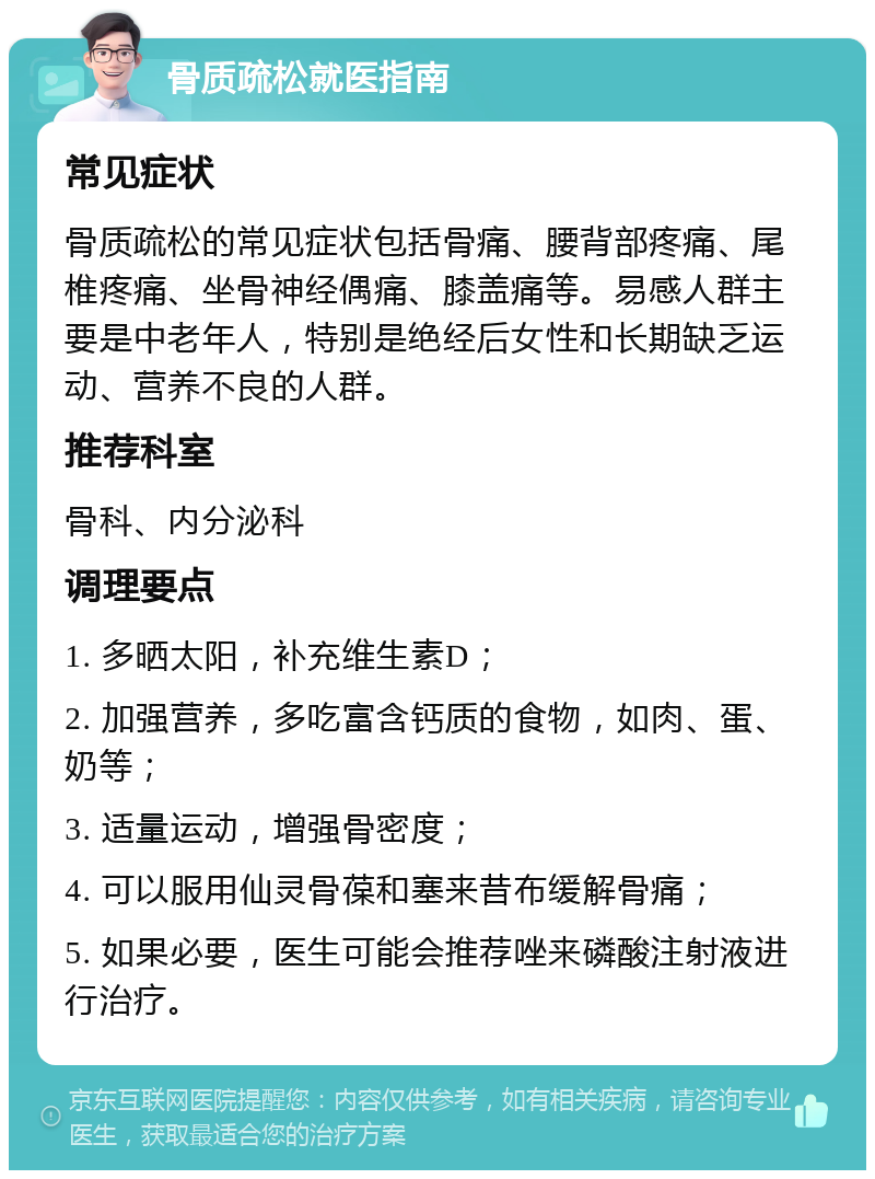 骨质疏松就医指南 常见症状 骨质疏松的常见症状包括骨痛、腰背部疼痛、尾椎疼痛、坐骨神经偶痛、膝盖痛等。易感人群主要是中老年人，特别是绝经后女性和长期缺乏运动、营养不良的人群。 推荐科室 骨科、内分泌科 调理要点 1. 多晒太阳，补充维生素D； 2. 加强营养，多吃富含钙质的食物，如肉、蛋、奶等； 3. 适量运动，增强骨密度； 4. 可以服用仙灵骨葆和塞来昔布缓解骨痛； 5. 如果必要，医生可能会推荐唑来磷酸注射液进行治疗。