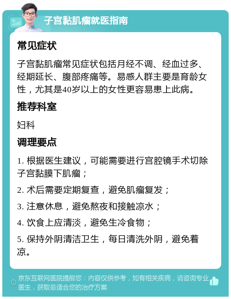 子宫黏肌瘤就医指南 常见症状 子宫黏肌瘤常见症状包括月经不调、经血过多、经期延长、腹部疼痛等。易感人群主要是育龄女性，尤其是40岁以上的女性更容易患上此病。 推荐科室 妇科 调理要点 1. 根据医生建议，可能需要进行宫腔镜手术切除子宫黏膜下肌瘤； 2. 术后需要定期复查，避免肌瘤复发； 3. 注意休息，避免熬夜和接触凉水； 4. 饮食上应清淡，避免生冷食物； 5. 保持外阴清洁卫生，每日清洗外阴，避免着凉。