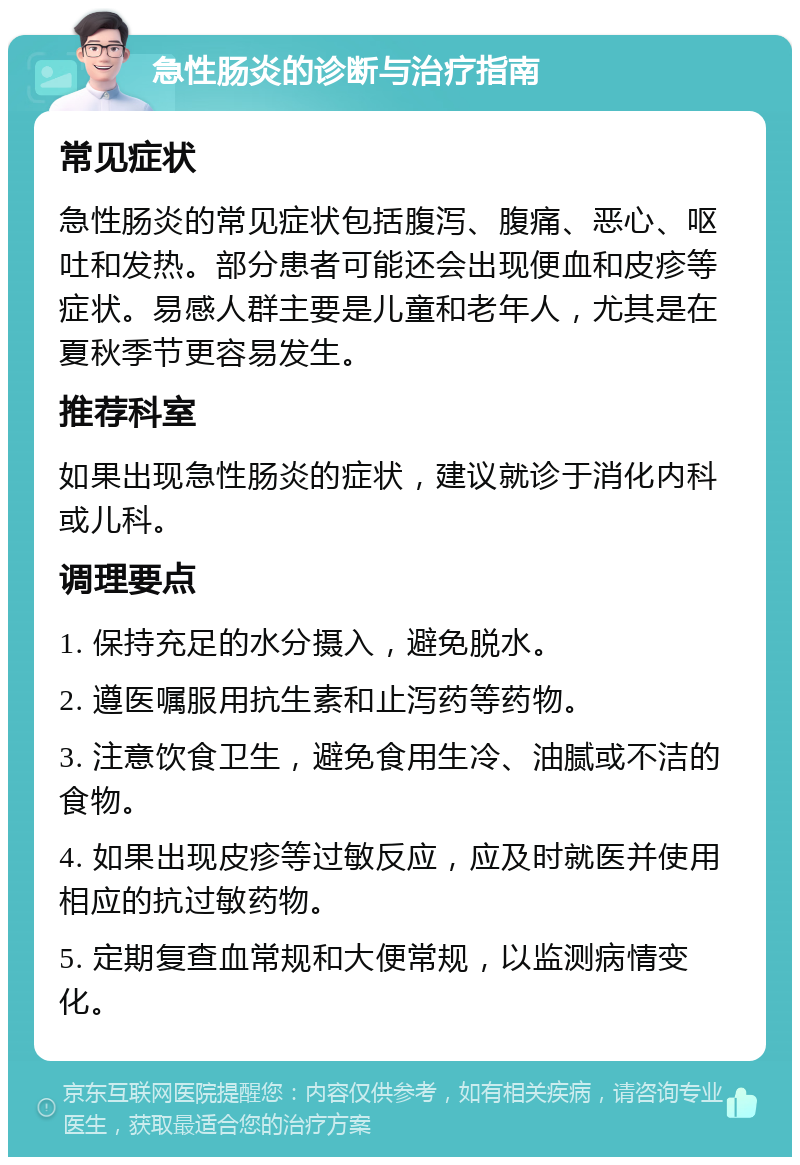 急性肠炎的诊断与治疗指南 常见症状 急性肠炎的常见症状包括腹泻、腹痛、恶心、呕吐和发热。部分患者可能还会出现便血和皮疹等症状。易感人群主要是儿童和老年人，尤其是在夏秋季节更容易发生。 推荐科室 如果出现急性肠炎的症状，建议就诊于消化内科或儿科。 调理要点 1. 保持充足的水分摄入，避免脱水。 2. 遵医嘱服用抗生素和止泻药等药物。 3. 注意饮食卫生，避免食用生冷、油腻或不洁的食物。 4. 如果出现皮疹等过敏反应，应及时就医并使用相应的抗过敏药物。 5. 定期复查血常规和大便常规，以监测病情变化。