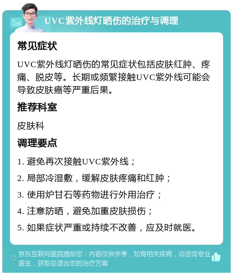 UVC紫外线灯晒伤的治疗与调理 常见症状 UVC紫外线灯晒伤的常见症状包括皮肤红肿、疼痛、脱皮等。长期或频繁接触UVC紫外线可能会导致皮肤癌等严重后果。 推荐科室 皮肤科 调理要点 1. 避免再次接触UVC紫外线； 2. 局部冷湿敷，缓解皮肤疼痛和红肿； 3. 使用炉甘石等药物进行外用治疗； 4. 注意防晒，避免加重皮肤损伤； 5. 如果症状严重或持续不改善，应及时就医。