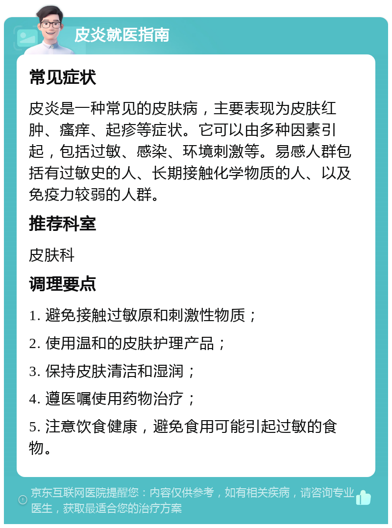 皮炎就医指南 常见症状 皮炎是一种常见的皮肤病，主要表现为皮肤红肿、瘙痒、起疹等症状。它可以由多种因素引起，包括过敏、感染、环境刺激等。易感人群包括有过敏史的人、长期接触化学物质的人、以及免疫力较弱的人群。 推荐科室 皮肤科 调理要点 1. 避免接触过敏原和刺激性物质； 2. 使用温和的皮肤护理产品； 3. 保持皮肤清洁和湿润； 4. 遵医嘱使用药物治疗； 5. 注意饮食健康，避免食用可能引起过敏的食物。