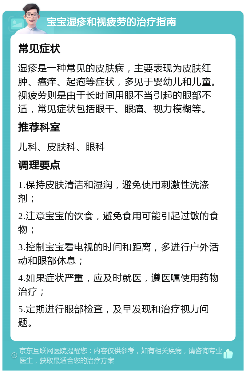 宝宝湿疹和视疲劳的治疗指南 常见症状 湿疹是一种常见的皮肤病，主要表现为皮肤红肿、瘙痒、起疱等症状，多见于婴幼儿和儿童。视疲劳则是由于长时间用眼不当引起的眼部不适，常见症状包括眼干、眼痛、视力模糊等。 推荐科室 儿科、皮肤科、眼科 调理要点 1.保持皮肤清洁和湿润，避免使用刺激性洗涤剂； 2.注意宝宝的饮食，避免食用可能引起过敏的食物； 3.控制宝宝看电视的时间和距离，多进行户外活动和眼部休息； 4.如果症状严重，应及时就医，遵医嘱使用药物治疗； 5.定期进行眼部检查，及早发现和治疗视力问题。