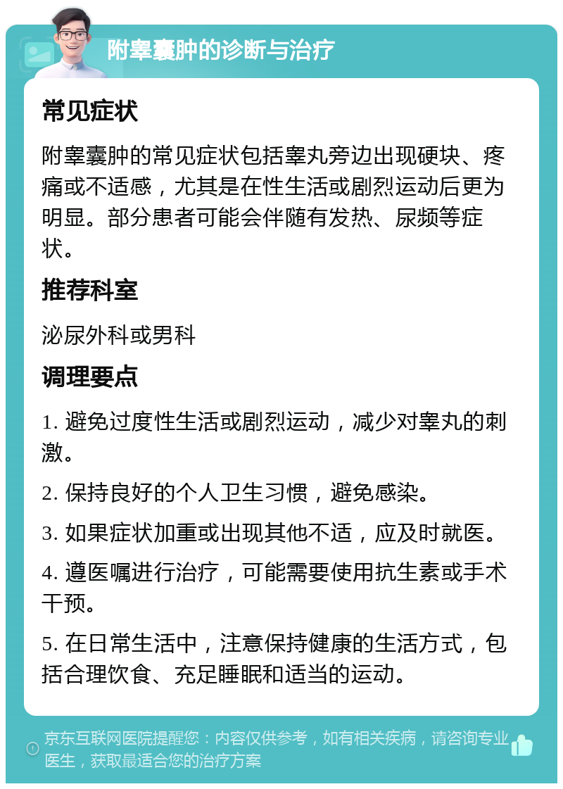 附睾囊肿的诊断与治疗 常见症状 附睾囊肿的常见症状包括睾丸旁边出现硬块、疼痛或不适感，尤其是在性生活或剧烈运动后更为明显。部分患者可能会伴随有发热、尿频等症状。 推荐科室 泌尿外科或男科 调理要点 1. 避免过度性生活或剧烈运动，减少对睾丸的刺激。 2. 保持良好的个人卫生习惯，避免感染。 3. 如果症状加重或出现其他不适，应及时就医。 4. 遵医嘱进行治疗，可能需要使用抗生素或手术干预。 5. 在日常生活中，注意保持健康的生活方式，包括合理饮食、充足睡眠和适当的运动。