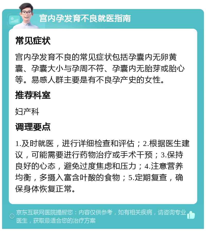 宫内孕发育不良就医指南 常见症状 宫内孕发育不良的常见症状包括孕囊内无卵黄囊、孕囊大小与孕周不符、孕囊内无胎芽或胎心等。易感人群主要是有不良孕产史的女性。 推荐科室 妇产科 调理要点 1.及时就医，进行详细检查和评估；2.根据医生建议，可能需要进行药物治疗或手术干预；3.保持良好的心态，避免过度焦虑和压力；4.注意营养均衡，多摄入富含叶酸的食物；5.定期复查，确保身体恢复正常。