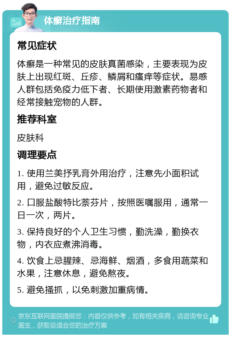 体癣治疗指南 常见症状 体癣是一种常见的皮肤真菌感染，主要表现为皮肤上出现红斑、丘疹、鳞屑和瘙痒等症状。易感人群包括免疫力低下者、长期使用激素药物者和经常接触宠物的人群。 推荐科室 皮肤科 调理要点 1. 使用兰美抒乳膏外用治疗，注意先小面积试用，避免过敏反应。 2. 口服盐酸特比萘芬片，按照医嘱服用，通常一日一次，两片。 3. 保持良好的个人卫生习惯，勤洗澡，勤换衣物，内衣应煮沸消毒。 4. 饮食上忌腥辣、忌海鲜、烟酒，多食用蔬菜和水果，注意休息，避免熬夜。 5. 避免搔抓，以免刺激加重病情。