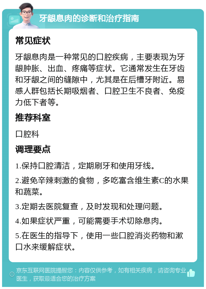 牙龈息肉的诊断和治疗指南 常见症状 牙龈息肉是一种常见的口腔疾病，主要表现为牙龈肿胀、出血、疼痛等症状。它通常发生在牙齿和牙龈之间的缝隙中，尤其是在后槽牙附近。易感人群包括长期吸烟者、口腔卫生不良者、免疫力低下者等。 推荐科室 口腔科 调理要点 1.保持口腔清洁，定期刷牙和使用牙线。 2.避免辛辣刺激的食物，多吃富含维生素C的水果和蔬菜。 3.定期去医院复查，及时发现和处理问题。 4.如果症状严重，可能需要手术切除息肉。 5.在医生的指导下，使用一些口腔消炎药物和漱口水来缓解症状。