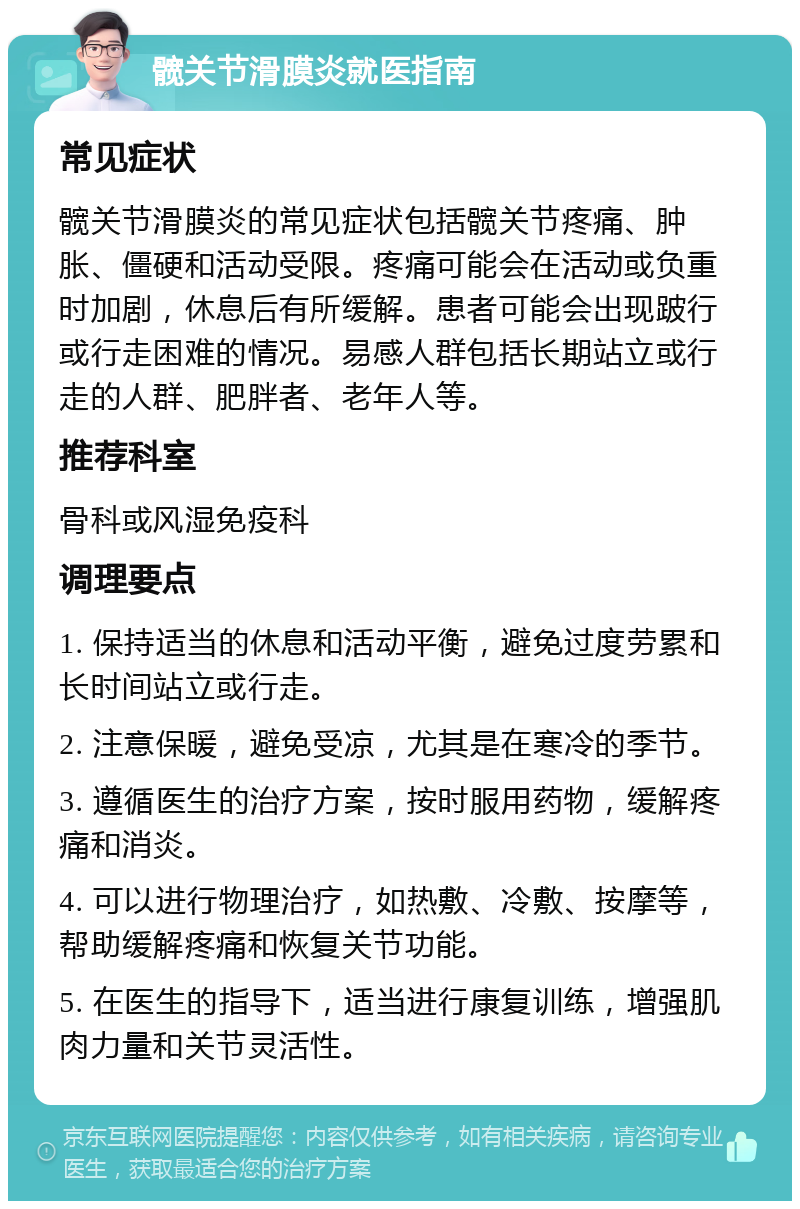 髋关节滑膜炎就医指南 常见症状 髋关节滑膜炎的常见症状包括髋关节疼痛、肿胀、僵硬和活动受限。疼痛可能会在活动或负重时加剧，休息后有所缓解。患者可能会出现跛行或行走困难的情况。易感人群包括长期站立或行走的人群、肥胖者、老年人等。 推荐科室 骨科或风湿免疫科 调理要点 1. 保持适当的休息和活动平衡，避免过度劳累和长时间站立或行走。 2. 注意保暖，避免受凉，尤其是在寒冷的季节。 3. 遵循医生的治疗方案，按时服用药物，缓解疼痛和消炎。 4. 可以进行物理治疗，如热敷、冷敷、按摩等，帮助缓解疼痛和恢复关节功能。 5. 在医生的指导下，适当进行康复训练，增强肌肉力量和关节灵活性。