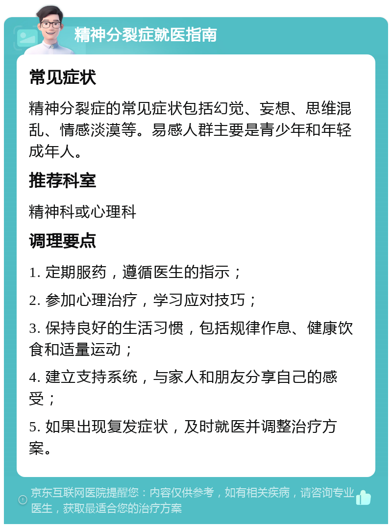 精神分裂症就医指南 常见症状 精神分裂症的常见症状包括幻觉、妄想、思维混乱、情感淡漠等。易感人群主要是青少年和年轻成年人。 推荐科室 精神科或心理科 调理要点 1. 定期服药，遵循医生的指示； 2. 参加心理治疗，学习应对技巧； 3. 保持良好的生活习惯，包括规律作息、健康饮食和适量运动； 4. 建立支持系统，与家人和朋友分享自己的感受； 5. 如果出现复发症状，及时就医并调整治疗方案。