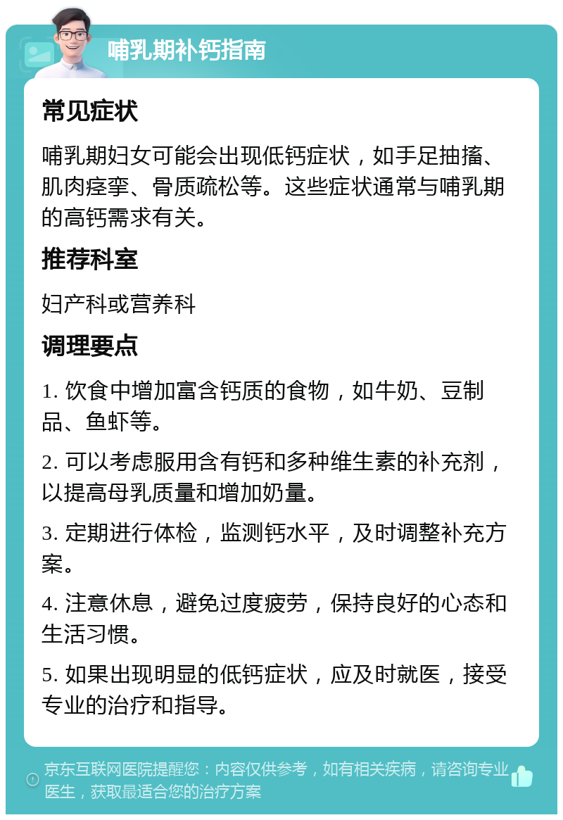 哺乳期补钙指南 常见症状 哺乳期妇女可能会出现低钙症状，如手足抽搐、肌肉痉挛、骨质疏松等。这些症状通常与哺乳期的高钙需求有关。 推荐科室 妇产科或营养科 调理要点 1. 饮食中增加富含钙质的食物，如牛奶、豆制品、鱼虾等。 2. 可以考虑服用含有钙和多种维生素的补充剂，以提高母乳质量和增加奶量。 3. 定期进行体检，监测钙水平，及时调整补充方案。 4. 注意休息，避免过度疲劳，保持良好的心态和生活习惯。 5. 如果出现明显的低钙症状，应及时就医，接受专业的治疗和指导。