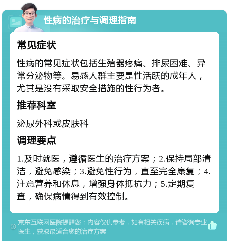 性病的治疗与调理指南 常见症状 性病的常见症状包括生殖器疼痛、排尿困难、异常分泌物等。易感人群主要是性活跃的成年人，尤其是没有采取安全措施的性行为者。 推荐科室 泌尿外科或皮肤科 调理要点 1.及时就医，遵循医生的治疗方案；2.保持局部清洁，避免感染；3.避免性行为，直至完全康复；4.注意营养和休息，增强身体抵抗力；5.定期复查，确保病情得到有效控制。