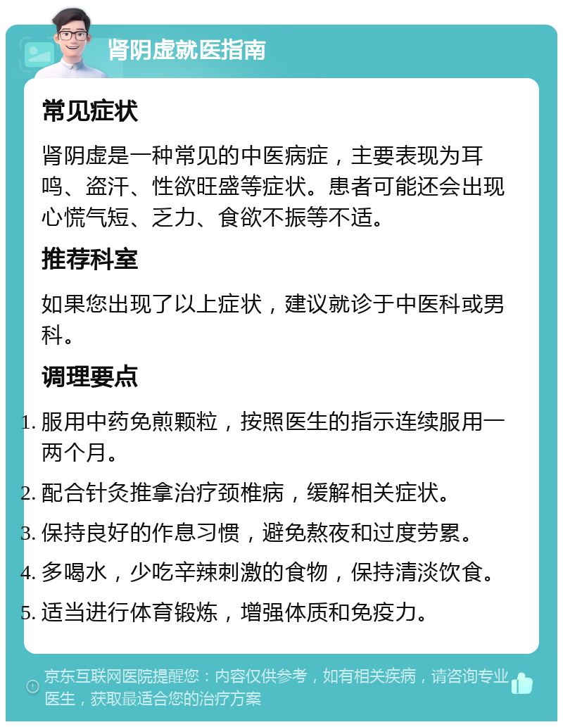 肾阴虚就医指南 常见症状 肾阴虚是一种常见的中医病症，主要表现为耳鸣、盗汗、性欲旺盛等症状。患者可能还会出现心慌气短、乏力、食欲不振等不适。 推荐科室 如果您出现了以上症状，建议就诊于中医科或男科。 调理要点 服用中药免煎颗粒，按照医生的指示连续服用一两个月。 配合针灸推拿治疗颈椎病，缓解相关症状。 保持良好的作息习惯，避免熬夜和过度劳累。 多喝水，少吃辛辣刺激的食物，保持清淡饮食。 适当进行体育锻炼，增强体质和免疫力。